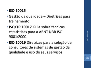 • ISO 10015
• Gestão da qualidade – Diretrizes para
  treinamento
• ISO/TR 10017 Guia sobre técnicas
  estatísticas para a ABNT NBR ISO




                                           BWS Consultoria
  9001:2000.
• ISO 10019 Diretrizes para a seleção de
  consultores de sistemas de gestão da
  qualidade e uso de seus serviços
                                           85
 