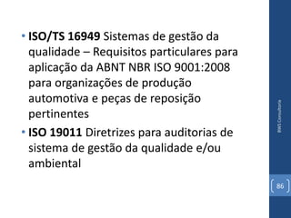 • ISO/TS 16949 Sistemas de gestão da
  qualidade – Requisitos particulares para
  aplicação da ABNT NBR ISO 9001:2008
  para organizações de produção
  automotiva e peças de reposição




                                             BWS Consultoria
  pertinentes
• ISO 19011 Diretrizes para auditorias de
  sistema de gestão da qualidade e/ou
  ambiental
                                             86
 