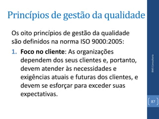 Princípios de gestão da qualidade
 Os oito princípios de gestão da qualidade
 são definidos na norma ISO 9000:2005:
 1. Foco no cliente: As organizações




                                                  BWS Consultoria
    dependem dos seus clientes e, portanto,
    devem atender às necessidades e
    exigências atuais e futuras dos clientes, e
    devem se esforçar para exceder suas
    expectativas.
                                                  87
 