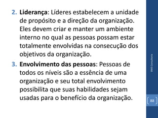 2. Liderança: Líderes estabelecem a unidade
   de propósito e a direção da organização.
   Eles devem criar e manter um ambiente
   interno no qual as pessoas possam estar
   totalmente envolvidas na consecução dos
   objetivos da organização.




                                              BWS Consultoria
3. Envolvimento das pessoas: Pessoas de
   todos os níveis são a essência de uma
   organização e seu total envolvimento
   possibilita que suas habilidades sejam
   usadas para o benefício da organização.    88
 