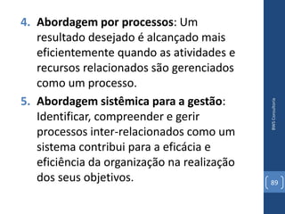 4. Abordagem por processos: Um
   resultado desejado é alcançado mais
   eficientemente quando as atividades e
   recursos relacionados são gerenciados
   como um processo.
5. Abordagem sistêmica para a gestão:




                                             BWS Consultoria
   Identificar, compreender e gerir
   processos inter-relacionados como um
   sistema contribui para a eficácia e
   eficiência da organização na realização
   dos seus objetivos.                       89
 