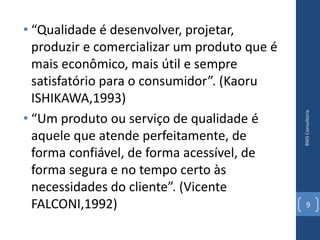 • “Qualidade é desenvolver, projetar,
  produzir e comercializar um produto que é
  mais econômico, mais útil e sempre
  satisfatório para o consumidor”. (Kaoru
  ISHIKAWA,1993)




                                              BWS Consultoria
• “Um produto ou serviço de qualidade é
  aquele que atende perfeitamente, de
  forma confiável, de forma acessível, de
  forma segura e no tempo certo às
  necessidades do cliente”. (Vicente
  FALCONI,1992)                                  9
 