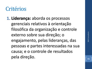 Critérios
1. Liderança: aborda os processos
   gerenciais relativos à orientação
   filosófica da organização e controle




                                          BWS Consultoria
   externo sobre sua direção; o
   engajamento, pelas lideranças, das
   pessoas e partes interessadas na sua
   causa; e o controle de resultados
   pela direção.                          95
 
