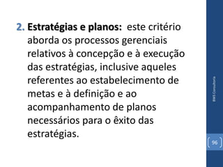 2. Estratégias e planos: este critério
   aborda os processos gerenciais
   relativos à concepção e à execução
   das estratégias, inclusive aqueles
   referentes ao estabelecimento de




                                         BWS Consultoria
   metas e à definição e ao
   acompanhamento de planos
   necessários para o êxito das
   estratégias.
                                         96
 