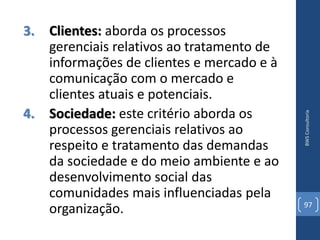 3. Clientes: aborda os processos
   gerenciais relativos ao tratamento de
   informações de clientes e mercado e à
   comunicação com o mercado e
   clientes atuais e potenciais.
4. Sociedade: este critério aborda os




                                           BWS Consultoria
   processos gerenciais relativos ao
   respeito e tratamento das demandas
   da sociedade e do meio ambiente e ao
   desenvolvimento social das
   comunidades mais influenciadas pela
                                           97
   organização.
 
