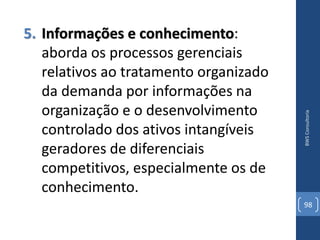 5. Informações e conhecimento:
   aborda os processos gerenciais
   relativos ao tratamento organizado
   da demanda por informações na
   organização e o desenvolvimento




                                        BWS Consultoria
   controlado dos ativos intangíveis
   geradores de diferenciais
   competitivos, especialmente os de
   conhecimento.
                                        98
 