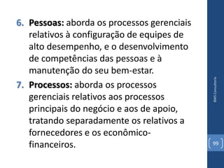 6. Pessoas: aborda os processos gerenciais
   relativos à configuração de equipes de
   alto desempenho, e o desenvolvimento
   de competências das pessoas e à
   manutenção do seu bem-estar.




                                             BWS Consultoria
7. Processos: aborda os processos
   gerenciais relativos aos processos
   principais do negócio e aos de apoio,
   tratando separadamente os relativos a
   fornecedores e os econômico-
   financeiros.                              99
 