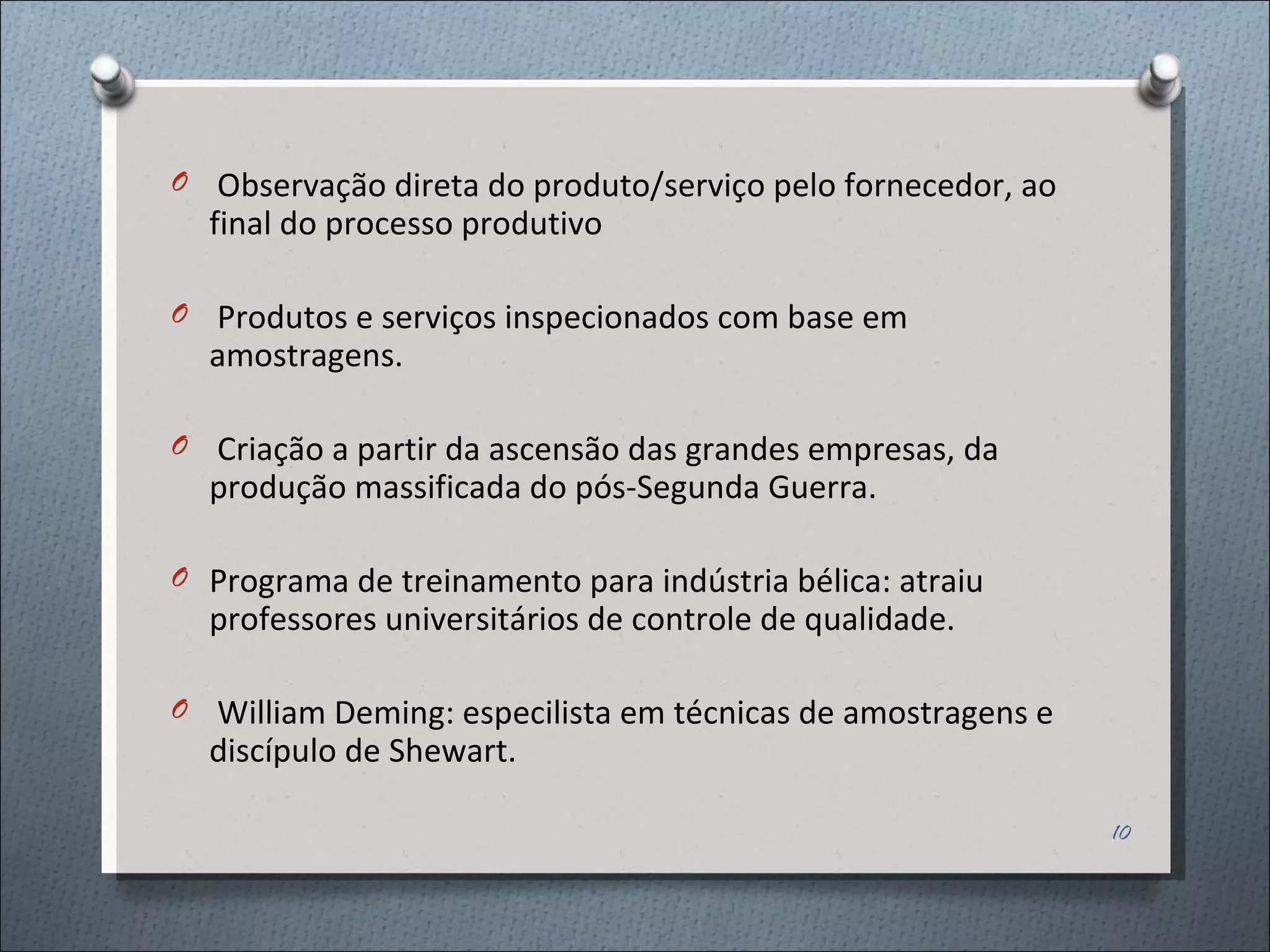 Observação direta do produto/serviço pelo fornecedor, ao final do processo produtivo Produtos e serviços inspecionados com base em amostragens. Criação a partir da ascensão das grandes empresas, da produção massificada do pós-Segunda Guerra. Programa de treinamento para indústria bélica: atraiu professores universitários de controle de qualidade.  William Deming: especilista em técnicas de amostragens e discípulo de Shewart. 