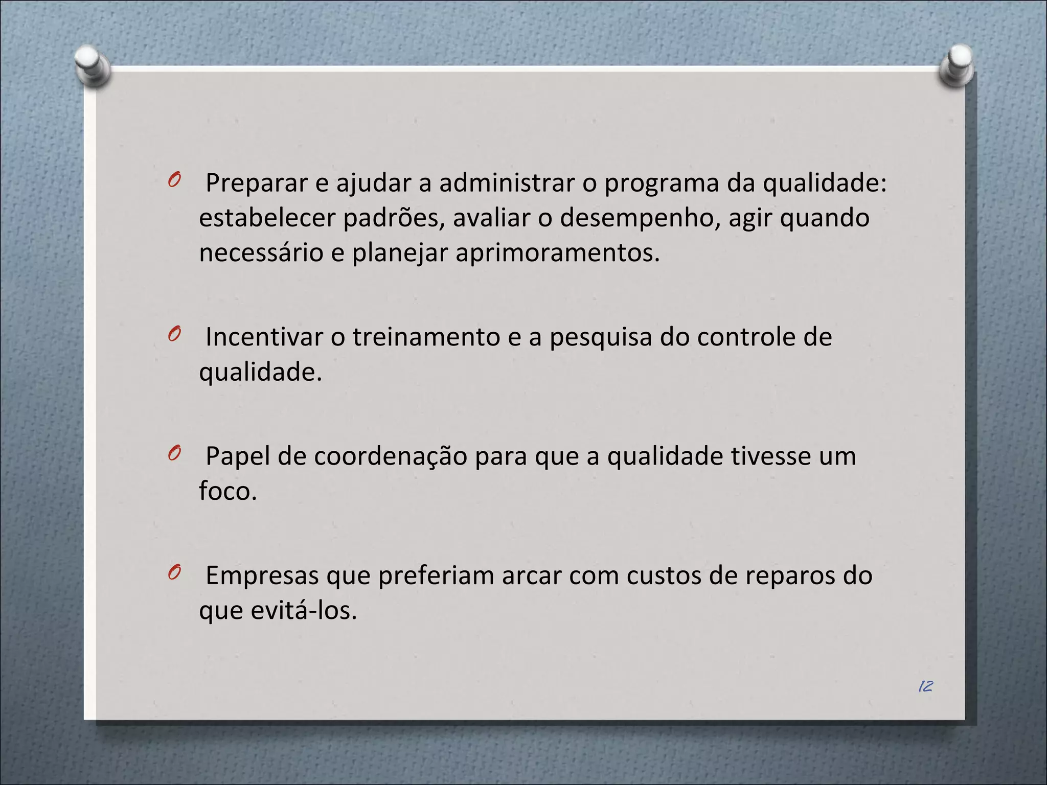 Preparar e ajudar a administrar o programa da qualidade: estabelecer padrões, avaliar o desempenho, agir quando necessário e planejar aprimoramentos. Incentivar o treinamento e a pesquisa do controle de qualidade. Papel de coordenação para que a qualidade tivesse um foco. Empresas que preferiam arcar com custos de reparos do que evitá-los. 
