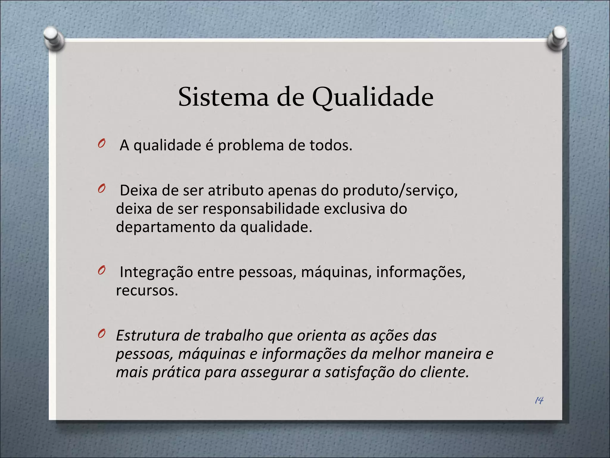 Sistema de Qualidade A qualidade é problema de todos. Deixa de ser atributo apenas do produto/serviço, deixa de ser responsabilidade exclusiva do departamento da qualidade. Integração entre pessoas, máquinas, informações, recursos. Estrutura de trabalho que orienta as ações das pessoas, máquinas e informações da melhor maneira e mais prática para assegurar a satisfação do cliente. 
