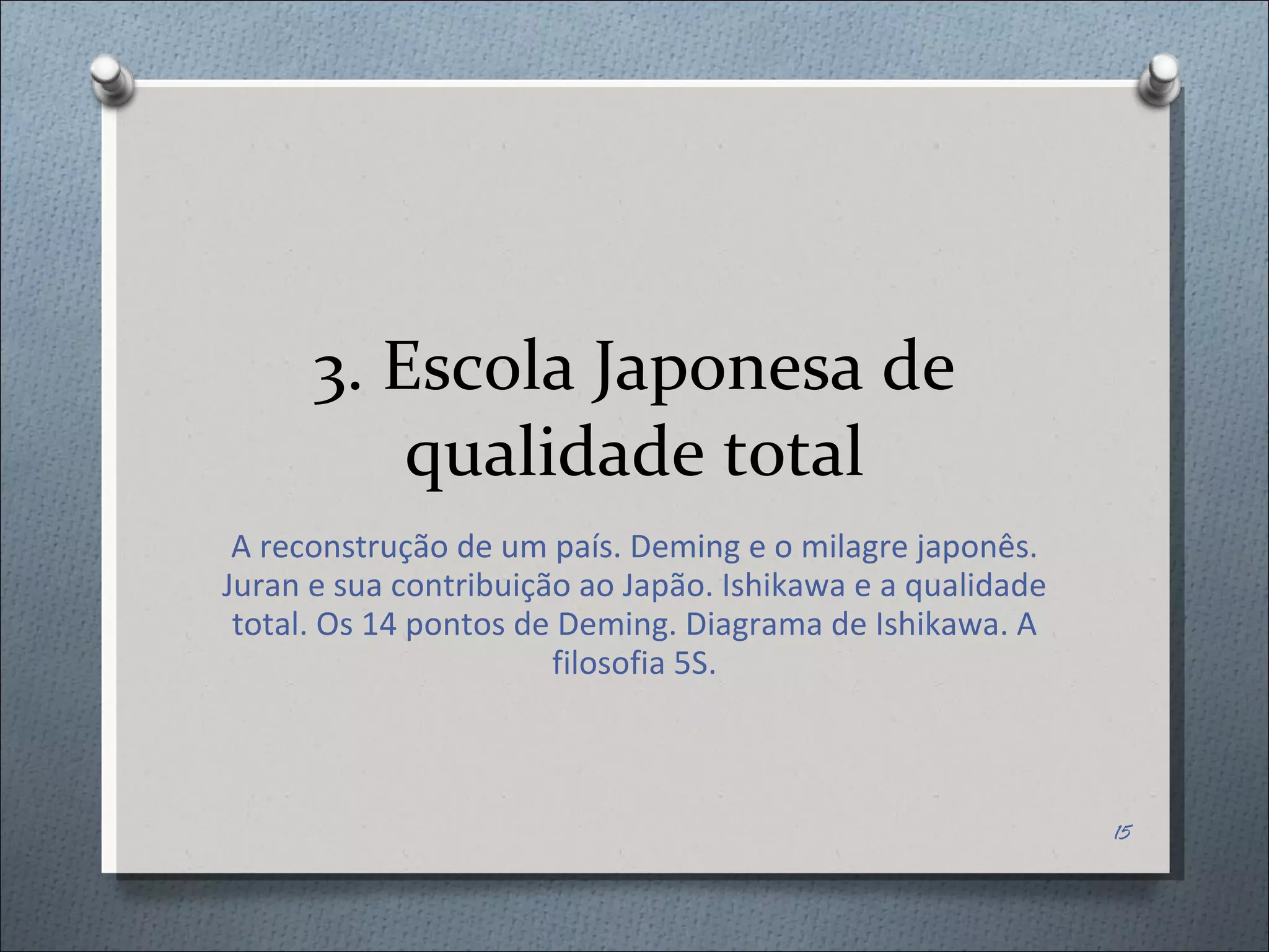 3. Escola Japonesa de qualidade total A reconstrução de um país. Deming e o milagre japonês. Juran e sua contribuição ao Japão. Ishikawa e a qualidade total. Os 14 pontos de Deming. Diagrama de Ishikawa. A filosofia 5S. 