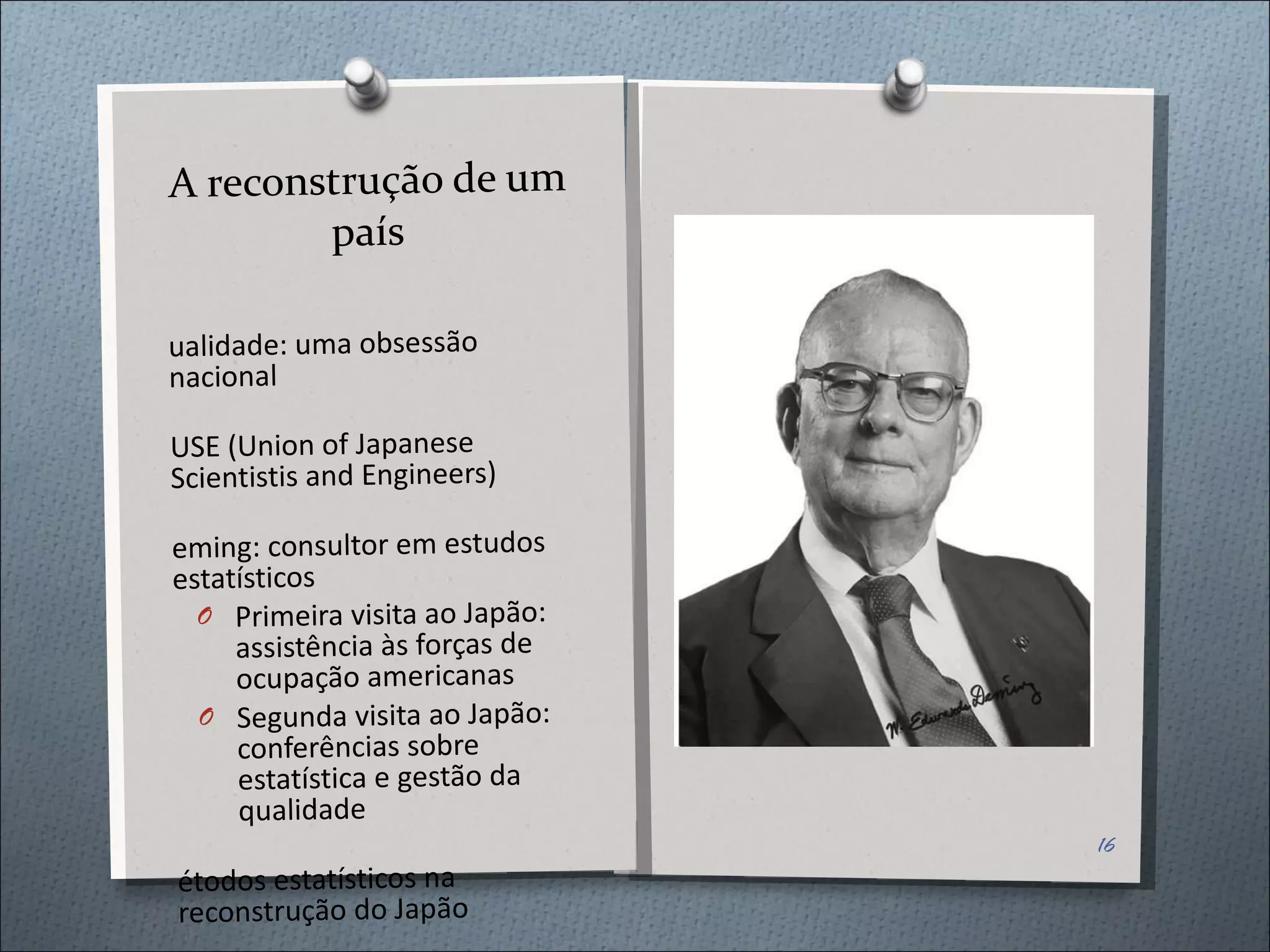 A reconstrução de um país Qualidade: uma obsessão nacional JUSE (Union of Japanese Scientistis and Engineers) Deming: consultor em estudos estatísticos Primeira visita ao Japão: assistência às forças de ocupação americanas Segunda visita ao Japão: conferências sobre estatística e gestão da qualidade Métodos estatísticos na reconstrução do Japão 