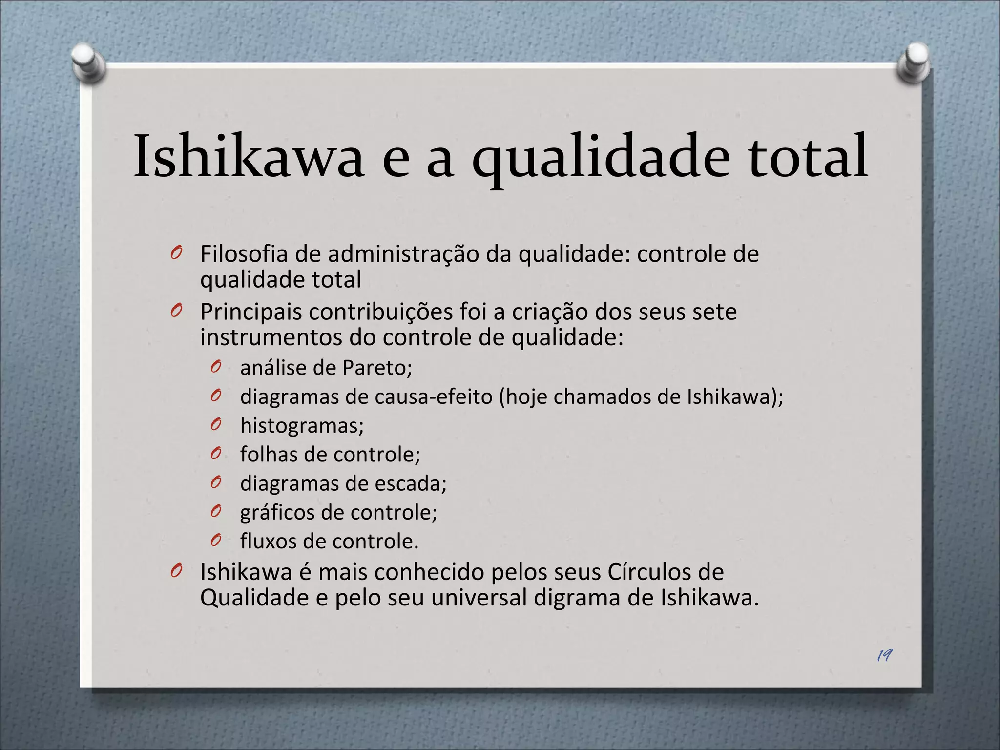 Ishikawa e a qualidade total Filosofia de administração da qualidade: controle de qualidade total Principais contribuições foi a criação dos seus sete instrumentos do controle de qualidade:  análise de Pareto; diagramas de causa-efeito (hoje chamados de Ishikawa); histogramas; folhas de controle; diagramas de escada; gráficos de controle; fluxos de controle. Ishikawa é mais conhecido pelos seus Círculos de Qualidade e pelo seu universal digrama de Ishikawa. 