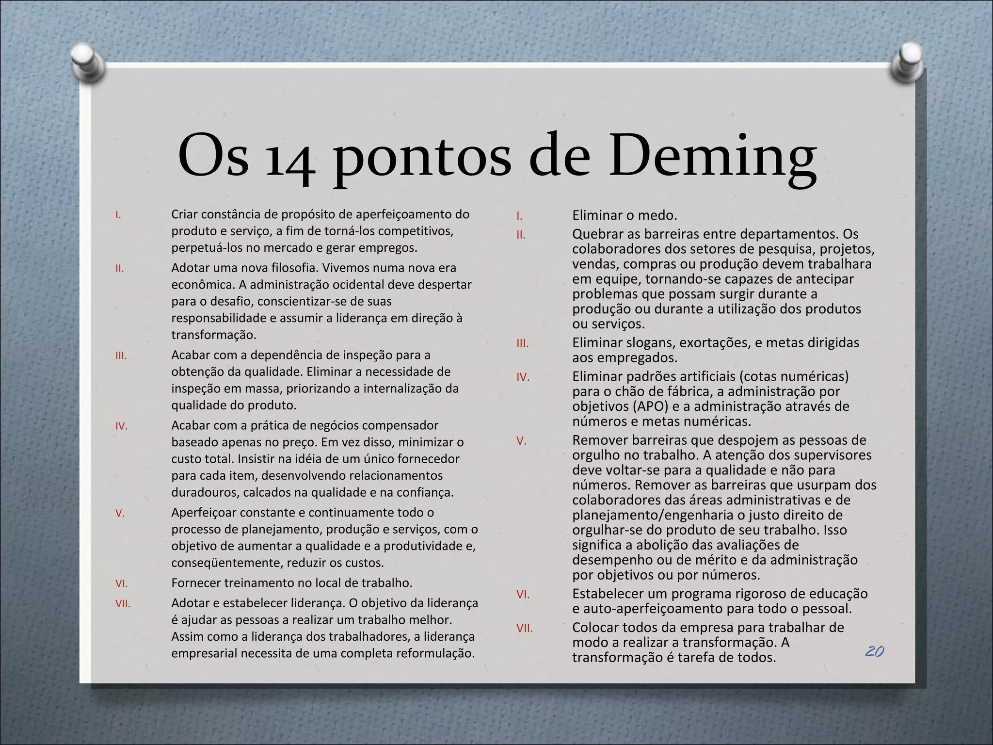 Os 14 pontos de Deming Criar constância de propósito de aperfeiçoamento do produto e serviço, a fim de torná-los competitivos, perpetuá-los no mercado e gerar empregos. Adotar uma nova filosofia. Vivemos numa nova era econômica. A administração ocidental deve despertar para o desafio, conscientizar-se de suas responsabilidade e assumir a liderança em direção à transformação. Acabar com a dependência de inspeção para a obtenção da qualidade. Eliminar a necessidade de inspeção em massa, priorizando a internalização da qualidade do produto.  Acabar com a prática de negócios compensador baseado apenas no preço. Em vez disso, minimizar o custo total. Insistir na idéia de um único fornecedor para cada item, desenvolvendo relacionamentos duradouros, calcados na qualidade e na confiança.  Aperfeiçoar constante e continuamente todo o processo de planejamento, produção e serviços, com o objetivo de aumentar a qualidade e a produtividade e, conseqüentemente, reduzir os custos. Fornecer treinamento no local de trabalho. Adotar e estabelecer liderança. O objetivo da liderança é ajudar as pessoas a realizar um trabalho melhor. Assim como a liderança dos trabalhadores, a liderança empresarial necessita de uma completa reformulação. Eliminar o medo. Quebrar as barreiras entre departamentos. Os colaboradores dos setores de pesquisa, projetos, vendas, compras ou produção devem trabalhara em equipe, tornando-se capazes de antecipar problemas que possam surgir durante a produção ou durante a utilização dos produtos ou serviços. Eliminar slogans, exortações, e metas dirigidas aos empregados. Eliminar padrões artificiais (cotas numéricas) para o chão de fábrica, a administração por objetivos (APO) e a administração através de números e metas numéricas. Remover barreiras que despojem as pessoas de orgulho no trabalho. A atenção dos supervisores deve voltar-se para a qualidade e não para números. Remover as barreiras que usurpam dos colaboradores das áreas administrativas e de planejamento/engenharia o justo direito de orgulhar-se do produto de seu trabalho. Isso significa a abolição das avaliações de desempenho ou de mérito e da administração por objetivos ou por números. Estabelecer um programa rigoroso de educação e auto-aperfeiçoamento para todo o pessoal.  Colocar todos da empresa para trabalhar de modo a realizar a transformação. A transformação é tarefa de todos. 