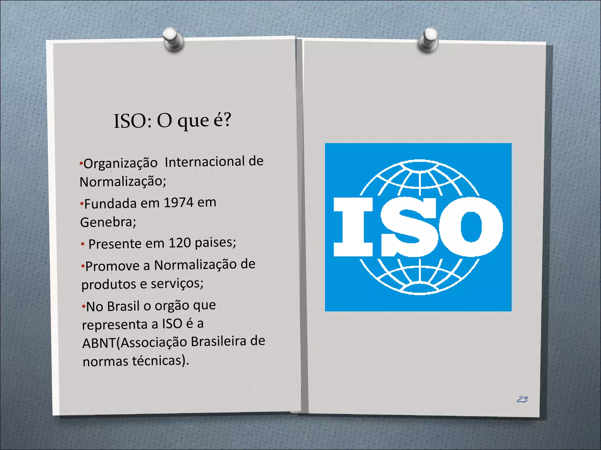 ISO: O que é? Organização  Internacional de Normalização; Fundada em 1974 em Genebra; Presente em 120 paises; Promove a Normalização de produtos e serviços; No Brasil o orgão que representa a ISO é a ABNT(Associação Brasileira de normas técnicas). 