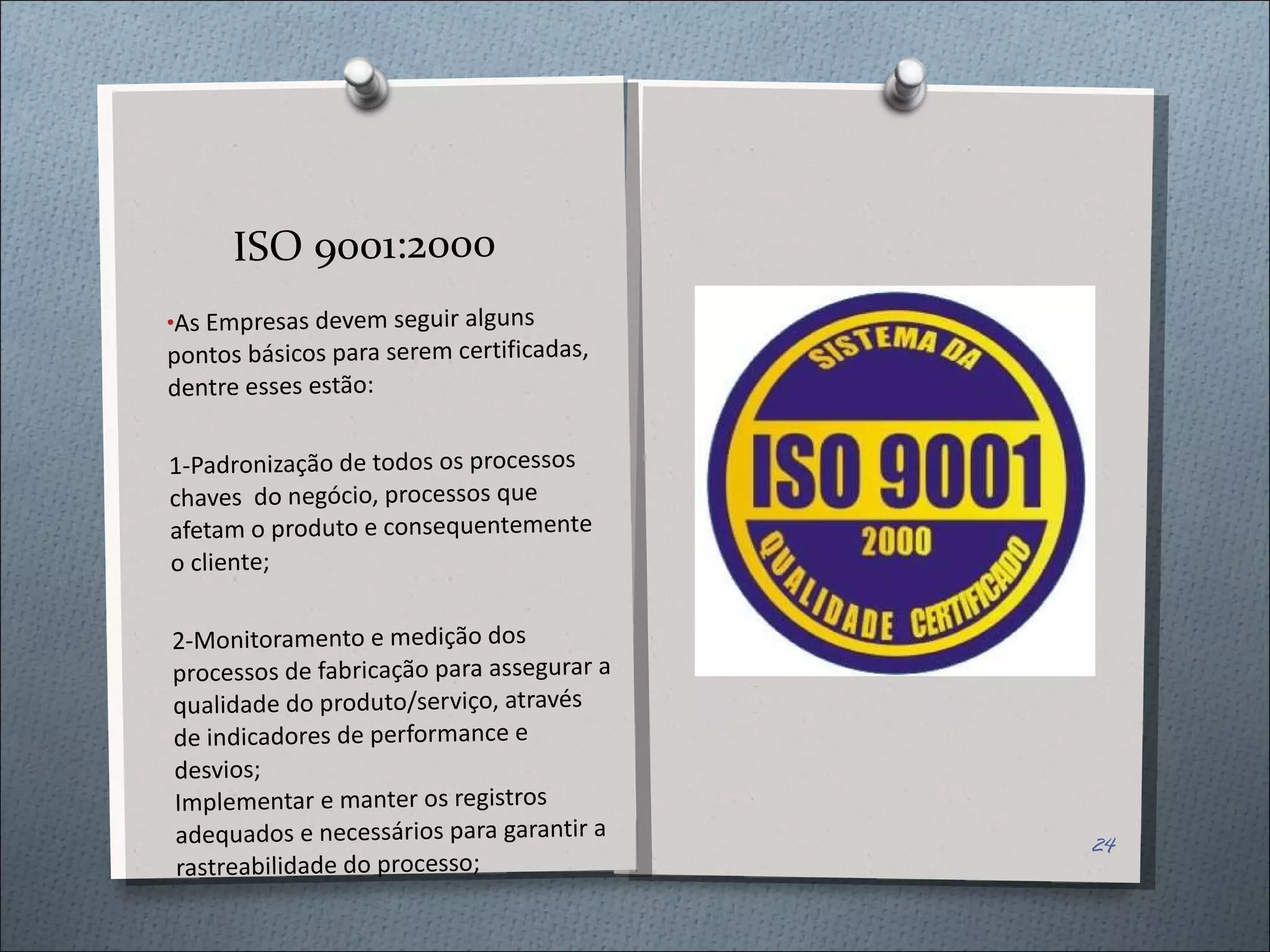 ISO 9001:2000 As Empresas devem seguir alguns pontos básicos para serem certificadas, dentre esses estão: 1-Padronização de todos os processos chaves  do negócio, processos que afetam o produto e consequentemente o cliente; 2- Monitoramento e medição dos processos de fabricação para assegurar a qualidade do produto/serviço, através de indicadores de performance e desvios;  Implementar e manter os registros adequados e necessários para garantir a rastreabilidade do processo;  
