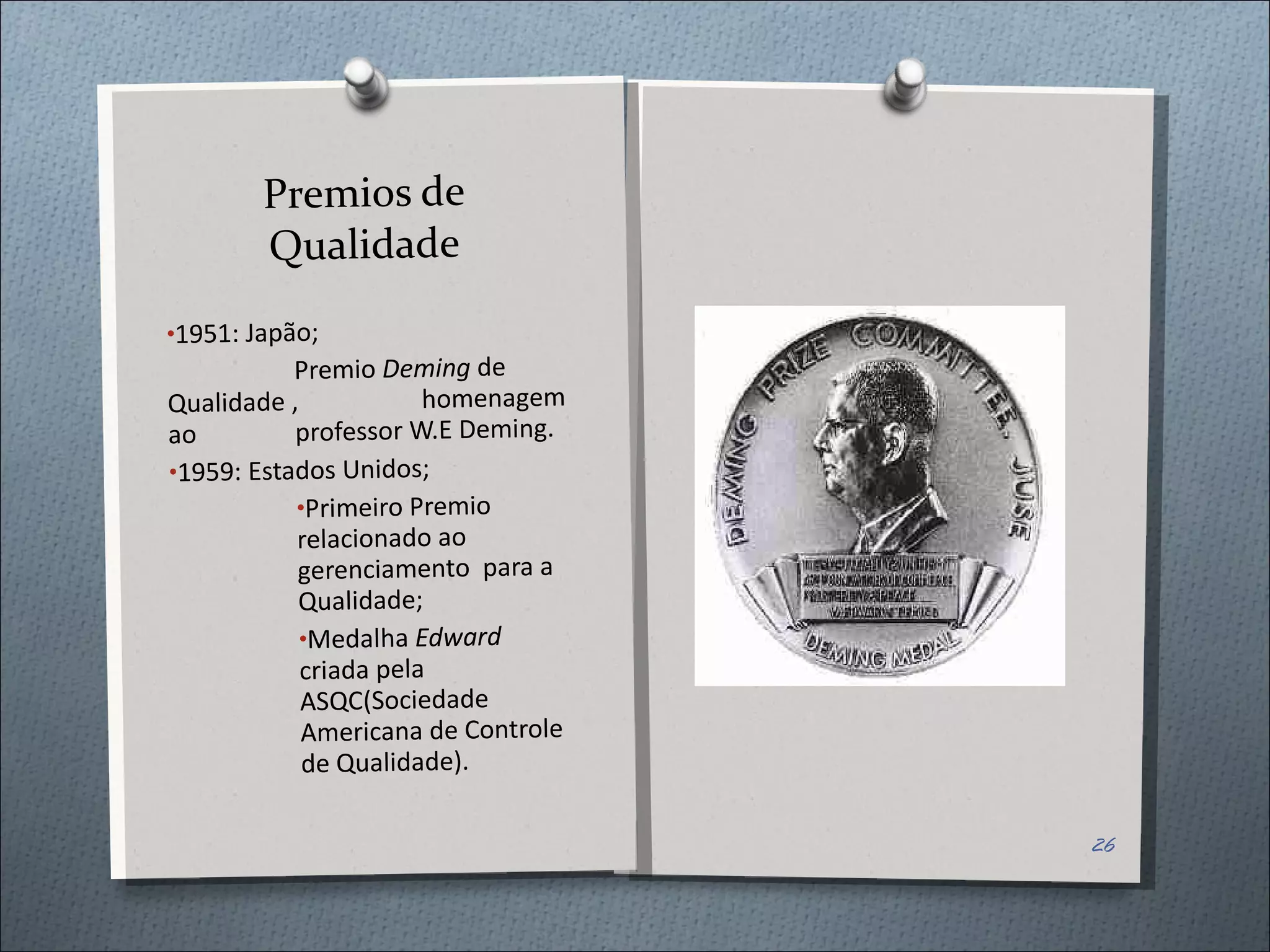 Premios de Qualidade 1951: Japão; Premio  Deming  de  Qualidade , homenagem ao  professor W.E Deming. 1959: Estados Unidos; Primeiro Premio relacionado ao gerenciamento  para a Qualidade; Medalha  Edward  criada pela ASQC(Sociedade Americana de Controle de Qualidade). 