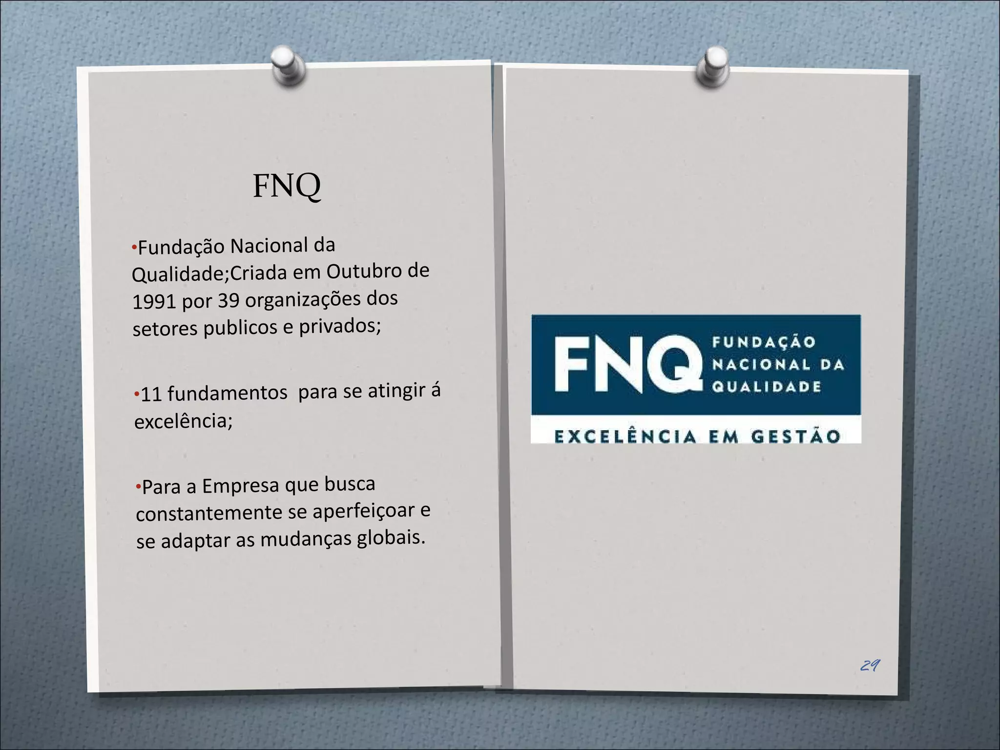 FNQ Fundação Nacional da Qualidade;Criada em Outubro de 1991 por 39 organizações dos setores publicos e privados; 11 fundamentos  para se atingir á excelência; Para a Empresa que busca constantemente se aperfeiçoar e se adaptar as mudanças globais. 