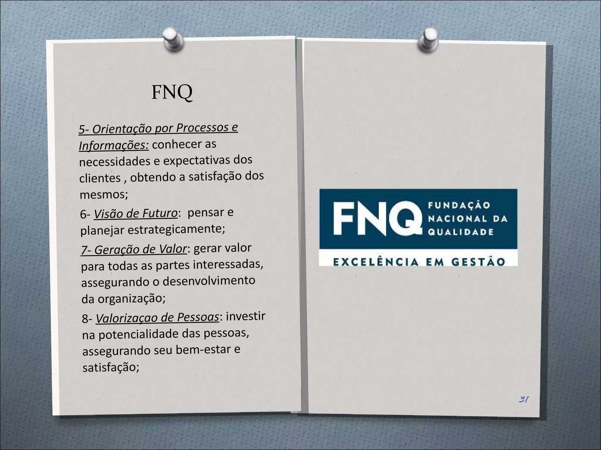 FNQ 5- Orientação por Processos e Informações:  conhecer as necessidades e expectativas dos clientes , obtendo a satisfação dos mesmos; 6-  Visão de Futuro :  pensar e planejar estrategicamente; 7- Geração de Valor : gerar valor para todas as partes interessadas, assegurando o desenvolvimento da organização; 8-  Valorizaçao de Pessoas : investir na potencialidade das pessoas, assegurando seu bem-estar e satisfação; 