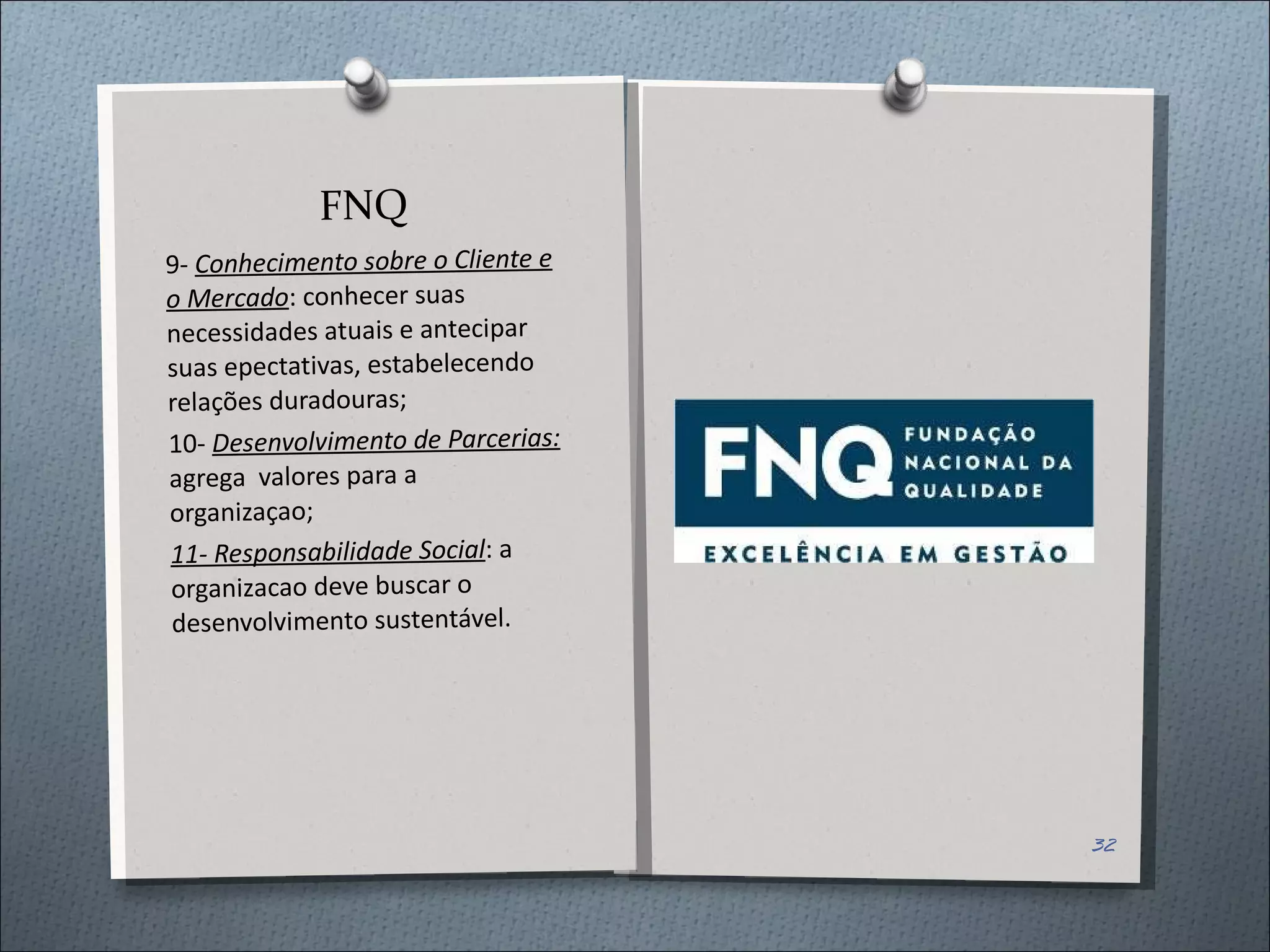 FNQ 9-  Conhecimento sobre o Cliente e o Mercado : conhecer suas necessidades atuais e antecipar suas epectativas, estabelecendo relações duradouras; 10-  Desenvolvimento de Parcerias:  agrega  valores para a organizaçao; 11- Responsabilidade Social : a organizacao deve buscar o desenvolvimento sustentável. 