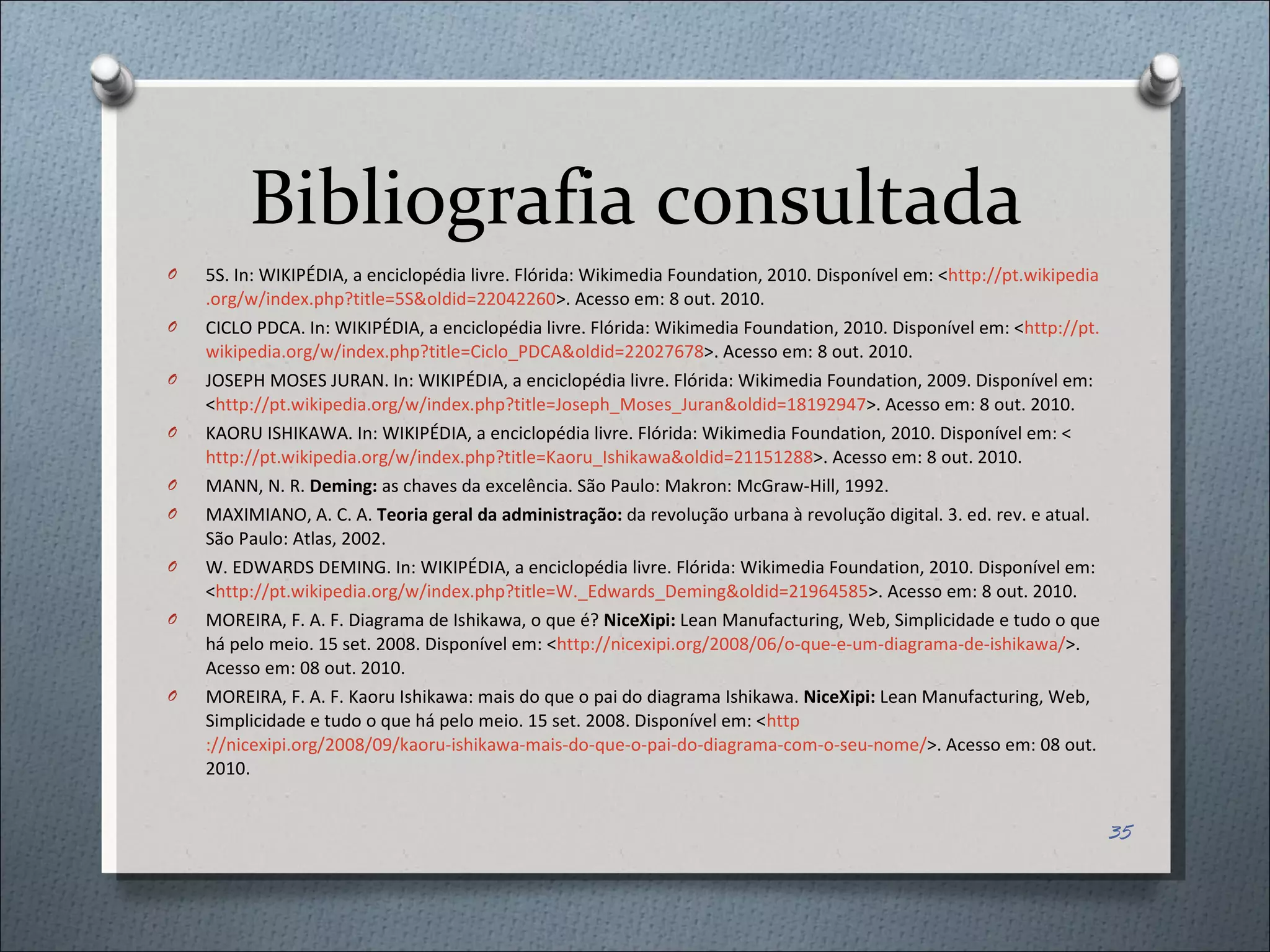 Bibliografia consultada 5S. In: WIKIPÉDIA, a enciclopédia livre. Flórida: Wikimedia Foundation, 2010. Disponível em: < http://pt. wikipedia . org /w/ index . php ? title =5S& oldid =22042260 >. Acesso em: 8 out. 2010.  CICLO PDCA. In: WIKIPÉDIA, a enciclopédia livre. Flórida: Wikimedia Foundation, 2010. Disponível em: < http://pt. wikipedia . org /w/ index . php ? title =Ciclo_PDCA& oldid =22027678 >. Acesso em: 8 out. 2010. JOSEPH MOSES JURAN. In: WIKIPÉDIA, a enciclopédia livre. Flórida: Wikimedia Foundation, 2009. Disponível em: < http://pt. wikipedia . org /w/ index . php ? title =Joseph_ Moses _ Juran & oldid =18192947 >. Acesso em: 8 out. 2010.  KAORU ISHIKAWA. In: WIKIPÉDIA, a enciclopédia livre. Flórida: Wikimedia Foundation, 2010. Disponível em: < http://pt.wikipedia.org/w/index.php?title=Kaoru_Ishikawa&oldid=21151288 >. Acesso em: 8 out. 2010.  MANN, N. R.  Deming:  as chaves da excelência. São Paulo: Makron: McGraw-Hill, 1992. MAXIMIANO, A. C. A.  Teoria geral da administração:  da revolução urbana à revolução digital. 3. ed. rev. e atual. São Paulo: Atlas, 2002. W. EDWARDS DEMING. In: WIKIPÉDIA, a enciclopédia livre. Flórida: Wikimedia Foundation, 2010. Disponível em: < http://pt.wikipedia.org/w/index.php?title=W._Edwards_Deming&oldid=21964585 >. Acesso em: 8 out. 2010.  MOREIRA, F. A. F. Diagrama de Ishikawa, o que é?  NiceXipi:  Lean Manufacturing, Web, Simplicidade e tudo o que há pelo meio. 15 set. 2008. Disponível em: < http://nicexipi.org/2008/06/o-que-e-um-diagrama-de-ishikawa/ >. Acesso em: 08 out. 2010. MOREIRA, F. A. F. Kaoru Ishikawa: mais do que o pai do diagrama Ishikawa.  NiceXipi:  Lean Manufacturing, Web, Simplicidade e tudo o que há pelo meio. 15 set. 2008. Disponível em: < http ://nicexipi.org/2008/09/kaoru-ishikawa-mais-do-que-o-pai-do-diagrama-com-o-seu-nome / >. Acesso em: 08 out. 2010. 