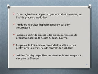 Observação direta do produto/serviço pelo fornecedor, ao final do processo produtivo Produtos e serviços inspecionados com base em amostragens. Criação a partir da ascensão das grandes empresas, da produção massificada do pós-Segunda Guerra. Programa de treinamento para indústria bélica: atraiu professores universitários de controle de qualidade.  William Deming: especilista em técnicas de amostragens e discípulo de Shewart. 