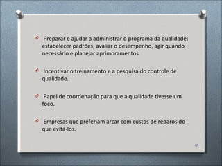 Preparar e ajudar a administrar o programa da qualidade: estabelecer padrões, avaliar o desempenho, agir quando necessário e planejar aprimoramentos. Incentivar o treinamento e a pesquisa do controle de qualidade. Papel de coordenação para que a qualidade tivesse um foco. Empresas que preferiam arcar com custos de reparos do que evitá-los. 