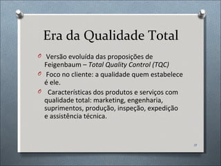 Era da Qualidade Total Versão evoluída das proposições de Feigenbaum –  Total Quality Control (TQC) Foco no cliente: a qualidade quem estabelece é ele. Características dos produtos e serviços com qualidade total: marketing, engenharia, suprimentos, produção, inspeção, expedição e assistência técnica.  