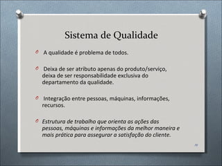 Sistema de Qualidade A qualidade é problema de todos. Deixa de ser atributo apenas do produto/serviço, deixa de ser responsabilidade exclusiva do departamento da qualidade. Integração entre pessoas, máquinas, informações, recursos. Estrutura de trabalho que orienta as ações das pessoas, máquinas e informações da melhor maneira e mais prática para assegurar a satisfação do cliente. 