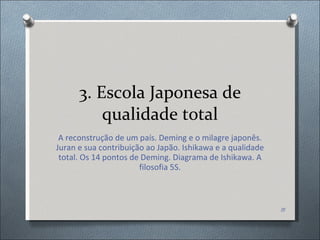 3. Escola Japonesa de qualidade total A reconstrução de um país. Deming e o milagre japonês. Juran e sua contribuição ao Japão. Ishikawa e a qualidade total. Os 14 pontos de Deming. Diagrama de Ishikawa. A filosofia 5S. 