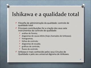 Ishikawa e a qualidade total Filosofia de administração da qualidade: controle de qualidade total Principais contribuições foi a criação dos seus sete instrumentos do controle de qualidade:  análise de Pareto; diagramas de causa-efeito (hoje chamados de Ishikawa); histogramas; folhas de controle; diagramas de escada; gráficos de controle; fluxos de controle. Ishikawa é mais conhecido pelos seus Círculos de Qualidade e pelo seu universal digrama de Ishikawa. 