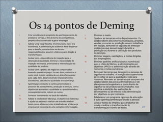 Os 14 pontos de Deming Criar constância de propósito de aperfeiçoamento do produto e serviço, a fim de torná-los competitivos, perpetuá-los no mercado e gerar empregos. Adotar uma nova filosofia. Vivemos numa nova era econômica. A administração ocidental deve despertar para o desafio, conscientizar-se de suas responsabilidade e assumir a liderança em direção à transformação. Acabar com a dependência de inspeção para a obtenção da qualidade. Eliminar a necessidade de inspeção em massa, priorizando a internalização da qualidade do produto.  Acabar com a prática de negócios compensador baseado apenas no preço. Em vez disso, minimizar o custo total. Insistir na idéia de um único fornecedor para cada item, desenvolvendo relacionamentos duradouros, calcados na qualidade e na confiança.  Aperfeiçoar constante e continuamente todo o processo de planejamento, produção e serviços, com o objetivo de aumentar a qualidade e a produtividade e, conseqüentemente, reduzir os custos. Fornecer treinamento no local de trabalho. Adotar e estabelecer liderança. O objetivo da liderança é ajudar as pessoas a realizar um trabalho melhor. Assim como a liderança dos trabalhadores, a liderança empresarial necessita de uma completa reformulação. Eliminar o medo. Quebrar as barreiras entre departamentos. Os colaboradores dos setores de pesquisa, projetos, vendas, compras ou produção devem trabalhara em equipe, tornando-se capazes de antecipar problemas que possam surgir durante a produção ou durante a utilização dos produtos ou serviços. Eliminar slogans, exortações, e metas dirigidas aos empregados. Eliminar padrões artificiais (cotas numéricas) para o chão de fábrica, a administração por objetivos (APO) e a administração através de números e metas numéricas. Remover barreiras que despojem as pessoas de orgulho no trabalho. A atenção dos supervisores deve voltar-se para a qualidade e não para números. Remover as barreiras que usurpam dos colaboradores das áreas administrativas e de planejamento/engenharia o justo direito de orgulhar-se do produto de seu trabalho. Isso significa a abolição das avaliações de desempenho ou de mérito e da administração por objetivos ou por números. Estabelecer um programa rigoroso de educação e auto-aperfeiçoamento para todo o pessoal.  Colocar todos da empresa para trabalhar de modo a realizar a transformação. A transformação é tarefa de todos. 
