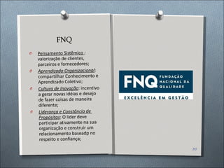 FNQ Pensamento Sistêmico  :  valorização de clientes, parceiros e fornecedores; Aprendizado Organizacional :  compartilhar Conhecimento e Aprendizado Coletivo; Cultura de Inovação : incentivo a gerar novas idéias e desejo de fazer coisas de maneira diferente; Liderança e Constância de  Propósitos : O lider deve participar ativamente na sua organização e construir um relacionamento baseadp no respeito e confiança; 