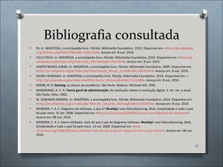 Bibliografia consultada 5S. In: WIKIPÉDIA, a enciclopédia livre. Flórida: Wikimedia Foundation, 2010. Disponível em: < http://pt. wikipedia . org /w/ index . php ? title =5S& oldid =22042260 >. Acesso em: 8 out. 2010.  CICLO PDCA. In: WIKIPÉDIA, a enciclopédia livre. Flórida: Wikimedia Foundation, 2010. Disponível em: < http://pt. wikipedia . org /w/ index . php ? title =Ciclo_PDCA& oldid =22027678 >. Acesso em: 8 out. 2010. JOSEPH MOSES JURAN. In: WIKIPÉDIA, a enciclopédia livre. Flórida: Wikimedia Foundation, 2009. Disponível em: < http://pt. wikipedia . org /w/ index . php ? title =Joseph_ Moses _ Juran & oldid =18192947 >. Acesso em: 8 out. 2010.  KAORU ISHIKAWA. In: WIKIPÉDIA, a enciclopédia livre. Flórida: Wikimedia Foundation, 2010. Disponível em: < http://pt.wikipedia.org/w/index.php?title=Kaoru_Ishikawa&oldid=21151288 >. Acesso em: 8 out. 2010.  MANN, N. R.  Deming:  as chaves da excelência. São Paulo: Makron: McGraw-Hill, 1992. MAXIMIANO, A. C. A.  Teoria geral da administração:  da revolução urbana à revolução digital. 3. ed. rev. e atual. São Paulo: Atlas, 2002. W. EDWARDS DEMING. In: WIKIPÉDIA, a enciclopédia livre. Flórida: Wikimedia Foundation, 2010. Disponível em: < http://pt.wikipedia.org/w/index.php?title=W._Edwards_Deming&oldid=21964585 >. Acesso em: 8 out. 2010.  MOREIRA, F. A. F. Diagrama de Ishikawa, o que é?  NiceXipi:  Lean Manufacturing, Web, Simplicidade e tudo o que há pelo meio. 15 set. 2008. Disponível em: < http://nicexipi.org/2008/06/o-que-e-um-diagrama-de-ishikawa/ >. Acesso em: 08 out. 2010. MOREIRA, F. A. F. Kaoru Ishikawa: mais do que o pai do diagrama Ishikawa.  NiceXipi:  Lean Manufacturing, Web, Simplicidade e tudo o que há pelo meio. 15 set. 2008. Disponível em: < http ://nicexipi.org/2008/09/kaoru-ishikawa-mais-do-que-o-pai-do-diagrama-com-o-seu-nome / >. Acesso em: 08 out. 2010. 