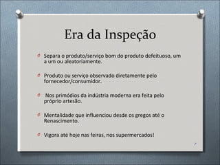 Era da Inspeção Separa o produto/serviço bom do produto defeituoso, um a um ou aleatoriamente. Produto ou serviço observado diretamente pelo fornecedor/consumidor. Nos primódios da indústria moderna era feita pelo próprio artesão. Mentalidade que influenciou desde os gregos até o Renascimento. Vigora até hoje nas feiras, nos supermercados! 