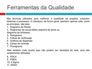 Ferramentas da Qualidade
8. PDCA
9. FMEA
10. 6 Sigma
11. 5W2H
São técnicas utilizadas ​​para melhorar a qualidade de projetos, produtos,
sistemas e processos. A Literatura, de forma geral, apontam apenas sete, como
as principais, são elas:
1. Diagrama de Pareto
2. Diagramas de causa-efeito (espinha de peixe ou
diagrama de Ishikawa)
3. Histograma
4. Folhas de verificação
5. Gráficos de dispersão
6. Cartas de controle
7. Fluxograma
Mas existem mais quatro que não podem ser deixadas de lado, pois são
amplamente utilizadas:
 