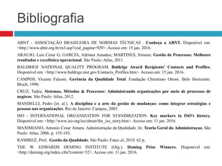 Bibliografia
ABNT - ASSOCIAÇÃO BRASILEIRA DE NORMAS TÉCNICAS . Conheça a ABNT. Disponível em:
<http://www.abnt.org.br/m3.asp?cod_pagina=929>. Acesso em: 15 jan. 2016.
ARAUJO, Luis César G; GARCIA, Adriana Amadeu; MARTINES, Simone. Gestão de Processos: Melhores
resultados e excelênica operacional. São Paulo: Atlas, 2011.
BALDRIGE NATIONAL QUALITY PROGRAM. Baldrige Award Recipients' Contacts and Profiles.
Disponível em: <http://www.baldrige.nist.gov/Contacts_Profiles.htm>. Acesso em: 15 jan. 2016.
CAMPOS, Vicente Falconi. Gerência da Qualidade Total. Fundação Christiano Ottoni. Belo Horizonte:
Bloch, 1990.
CRUZ, Tadeu. Sistemas, Métodos & Processos: Administrando organizações por meio de processos de
negócos. São Paulo: Atlas, 2012.
MANDELLI, Pedro [et. al.]. A disciplina e a arte da gestão de mudanças: como integrar estratégias e
pessoas nas organizações. Rio de Janeiro: Campus, 2003
ISO - INTERNATIONAL ORGANIZATION FOR STANDIRZATION. Key markers in ISO's history.
Disponível em: <http://www.iso.org/iso/about/the_iso_story.htm>. Acesso em: 11 jan. 2016.
MAXIMIANO, Antonio Cesar Amaru. Administração da Qualidade. In: Teoria Geral da Administraçao. São
Paulo: Atlas, 2006. p. 155-183.
RAMIREZ, Prof.. Gestão da Qualidade. São Paulo: Fatec-zl, 2010. 62 p.
THE W. EDWARDS DEMING INSTITUTE (Org.). Deming Prize Winners. Disponível em:
<http://deming.org/index.cfm?content=52>. Acesso em: 11 jan. 2016.
 