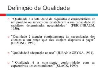 Definição de Qualidade
 “Qualidade é a totalidade de requisitos e características de
um produto ou serviço que estabelecem a sua capacidade de
satisfazer determinadas necessidades ” (FEIGENBAUM,
1950).
 “Qualidade é atender continuamente às necessidades dos
clientes a um preço que eles estejam dispostos a pagar”
(DEMING, 1950).
 “Qualidade é adequação ao uso” (JURAN e GRYNA, 1991).
 “ Qualidade é a consistente conformidade com as
expectativas dos consumidores” (SLACK, 1999).
 