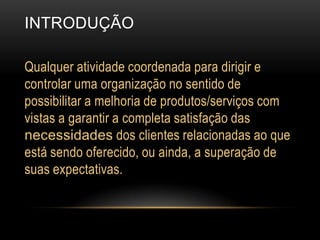 INTRODUÇÃOQualquer atividade coordenada para dirigir e controlar uma organização no sentido de possibilitar a melhoria de produtos/serviços com vistas a garantir a completa satisfação das necessidades dos clientes relacionadas ao que está sendo oferecido, ou ainda, a superação de suas expectativas.