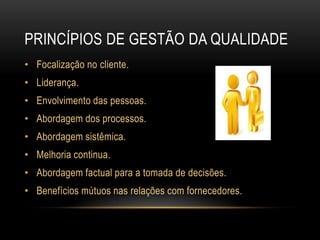 princípios de gestão da qualidadeFocalização no cliente.Liderança.Envolvimento das pessoas.Abordagem dos processos.Abordagem sistêmica.Melhoria continua.Abordagem factual para a tomada de decisões.Benefícios mútuos nas relações com fornecedores.