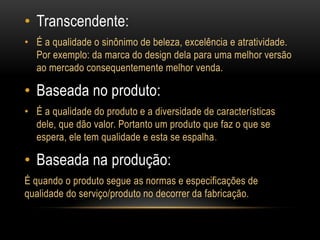 Transcendente:É a qualidade o sinônimo de beleza, excelência e atratividade. Por exemplo: da marca do design dela para uma melhor versão ao mercado consequentemente melhor venda.Baseada no produto:É a qualidade do produto e a diversidade de características dele, que dão valor. Portanto um produto que faz o que se espera, ele tem qualidade e esta se espalha.Baseada na produção:Équando o produto segue as normas e especificações de qualidade do serviço/produto no decorrer da fabricação.