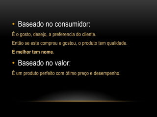 Baseado no consumidor:É o gosto, desejo, a preferencia do cliente.Então se este comprou e gostou, o produto tem qualidade.E melhor tem nome.Baseado no valor:É um produto perfeito com ótimo preço e desempenho.