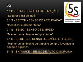 5s1.º S - SEIRI - SENSO DE UTILIZAÇÃO“Separar o útil do inútil".2.º S - SEITON - SENSO DE ARRUMAÇÃO“Identificar e arrumar tudo".3.º S - SEISO - SENSO DE LIMPEZA“Manter um ambiente sempre limpo".4.º S - SEIKETSU - SENSO DE SAÚDE E HIGIENE“Manter um ambiente de trabalho sempre favorável a saúde e higiene".5.º S - SHITSUKE - SENSO DE AUTO-DISCIPLINA