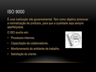 Iso 9000É uma instituição não governamental. Tem como objetivo promover a normatização de produtos, para que a qualidade seja sempre aperfeiçoada.O ISO auxilia em:Processos internos.Capacitação de colaboradores.Monitoramento do ambiente de trabalho.Satisfação do cliente.
