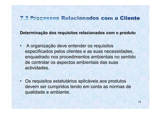Determinação dos requisitos relacionados com o produto


•    A organização deve entender os requisitos
    especificados pelos clientes e as suas necessidades,
    enquadrado nos procedimentos ambientais no sentido
    de controlar os aspectos ambientais das suas
    actividades.

• Os requisitos estatutários aplicáveis aos produtos
  devem ser cumpridos tendo em conta as normas de
  qualidade e ambiente.
                                                           13
 