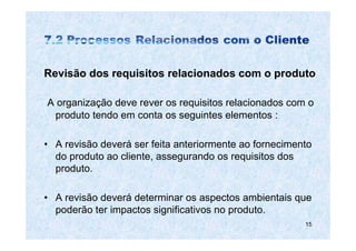 Revisão dos requisitos relacionados com o produto

A organização deve rever os requisitos relacionados com o
 produto tendo em conta os seguintes elementos :

• A revisão deverá ser feita anteriormente ao fornecimento
  do produto ao cliente, assegurando os requisitos dos
  produto.

• A revisão deverá determinar os aspectos ambientais que
  poderão ter impactos significativos no produto.
                                                        15
 