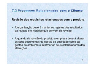 Revisão dos requisitos relacionados com o produto

• A organização deverá manter os registos dos resultados
  da revisão e o histórico que derivem da revisão.

• A quando da revisão do produto a empresa deverá alterar
  os seus documentos da gestão da qualidade como da
  gestão do ambiente e informar os seus colaboradores das
  alterações .



                                                       16
 