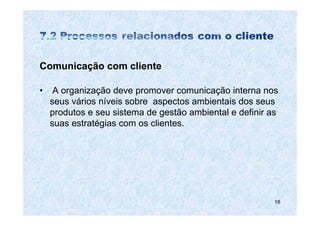 Comunicação com cliente

•    A organização deve promover comunicação interna nos
    seus vários níveis sobre aspectos ambientais dos seus
    produtos e seu sistema de gestão ambiental e definir as
    suas estratégias com os clientes.




                                                          18
 