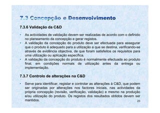 7.3.6 Validação da C&D
•   As actividades de validação devem ser realizadas de acordo com o definido
    no planeamento da concepção e gerar registos.
•   A validação da concepção do produto deve ser efectuada para assegurar
    que o produto é adequado para a utilização a que se destina, verificando-se
    através de evidência objectiva, de que foram satisfeitos os requisitos para
    uma utilização ou aplicação específica.
•   A validação da concepção do produto é normalmente efectuada ao produto
    final, em condições normais de utilização antes da entrega ou
    implementação.

7.3.7 Controlo de alterações na C&D
•   Serve para identificar, registar e controlar as alterações à C&D, que podem
    ser originadas por alterações nos factores iniciais, nas actividades da
    própria concepção (revisão, verificação, validação) e mesmo na produção
    e/ou utilização do produto. Os registos dos resultados obtidos devem ser
    mantidos.                                                                 23
 