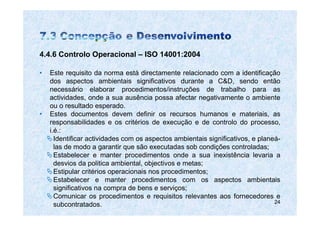 4.4.6 Controlo Operacional – ISO 14001:2004

•   Este requisito da norma está directamente relacionado com a identificação
    dos aspectos ambientais significativos durante a C&D, sendo então
    necessário elaborar procedimentos/instruções de trabalho para as
    actividades, onde a sua ausência possa afectar negativamente o ambiente
    ou o resultado esperado.
•   Estes documentos devem definir os recursos humanos e materiais, as
    responsabilidades e os critérios de execução e de controlo do processo,
    i.é.:
      Identificar actividades com os aspectos ambientais significativos, e planeá-
      las de modo a garantir que são executadas sob condições controladas;
      Estabelecer e manter procedimentos onde a sua inexistência levaria a
      desvios da politica ambiental, objectivos e metas;
      Estipular critérios operacionais nos procedimentos;
      Estabelecer e manter procedimentos com os aspectos ambientais
      significativos na compra de bens e serviços;
      Comunicar os procedimentos e requisitos relevantes aos fornecedores e
                                                                                24
      subcontratados.
 